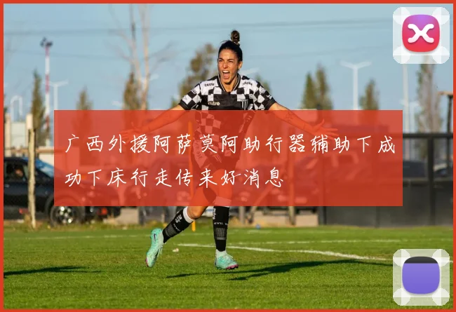 广西外援阿萨莫阿助行器辅助下成功下床行走传来好消息