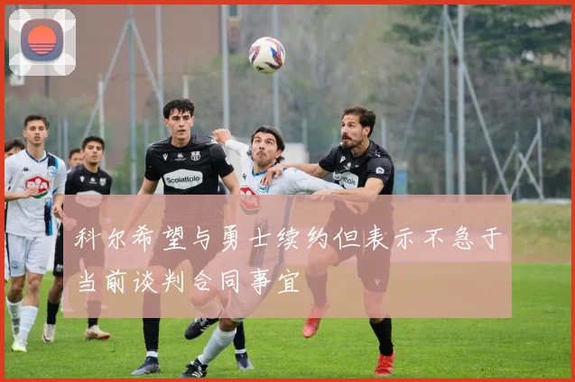 科尔希望与勇士续约但表示不急于当前谈判合同事宜