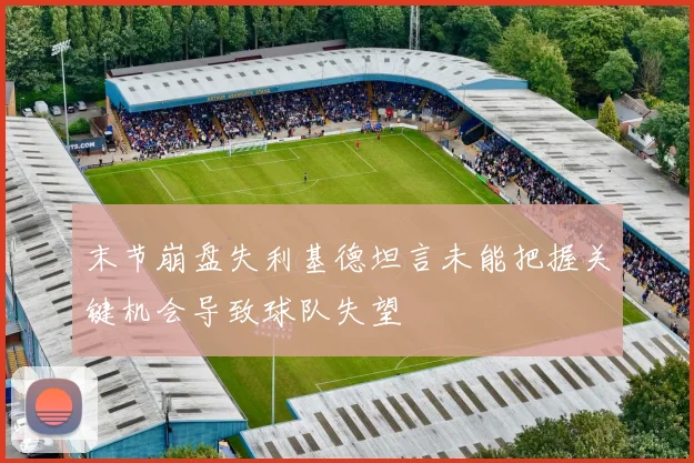 末节崩盘失利基德坦言未能把握关键机会导致球队失望