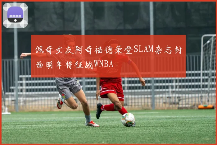 佩奇女友阿奇福德荣登SLAM杂志封面明年将征战WNBA