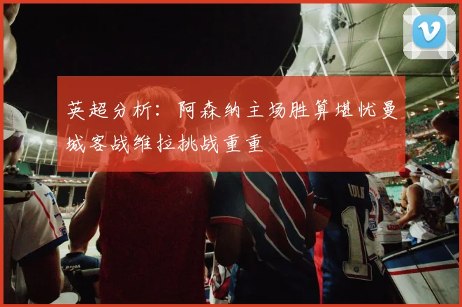 英超分析：阿森纳主场胜算堪忧曼城客战维拉挑战重重