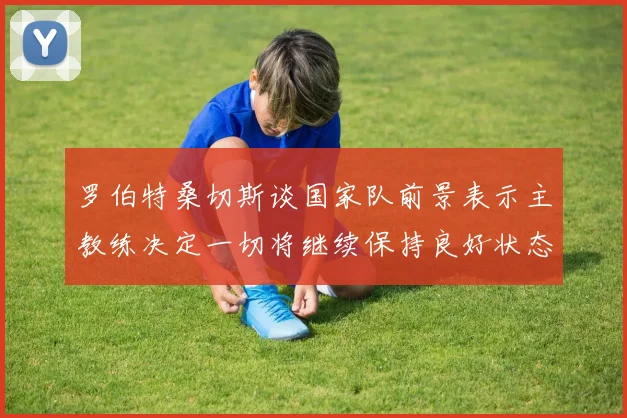罗伯特桑切斯谈国家队前景表示主教练决定一切将继续保持良好状态