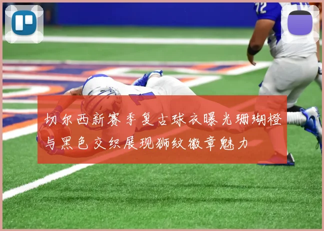 切尔西新赛季复古球衣曝光珊瑚橙与黑色交织展现狮纹徽章魅力