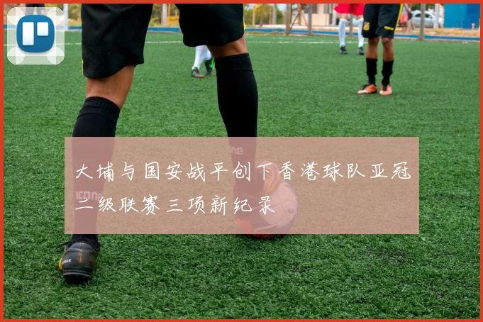 大埔与国安战平创下香港球队亚冠二级联赛三项新纪录