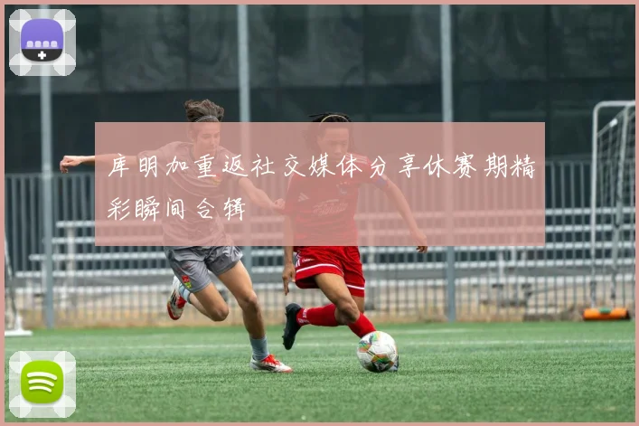 库明加重返社交媒体分享休赛期精彩瞬间合辑