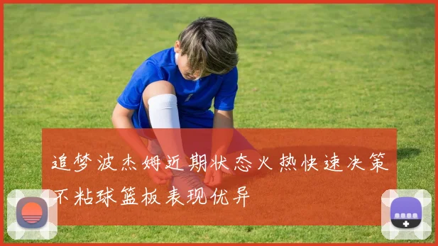 追梦波杰姆近期状态火热快速决策不粘球篮板表现优异