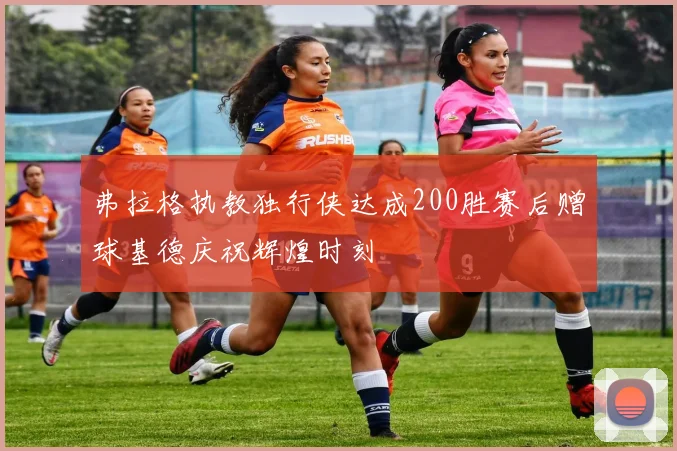 弗拉格执教独行侠达成200胜赛后赠球基德庆祝辉煌时刻