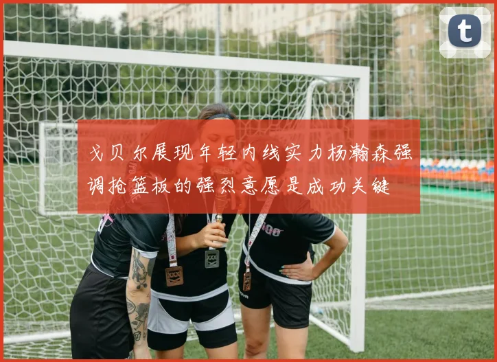 戈贝尔展现年轻内线实力杨瀚森强调抢篮板的强烈意愿是成功关键