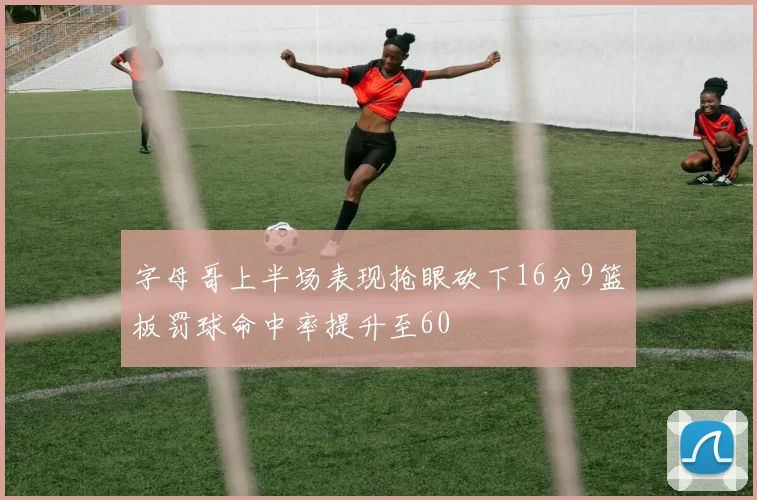 字母哥上半场表现抢眼砍下16分9篮板罚球命中率提升至60